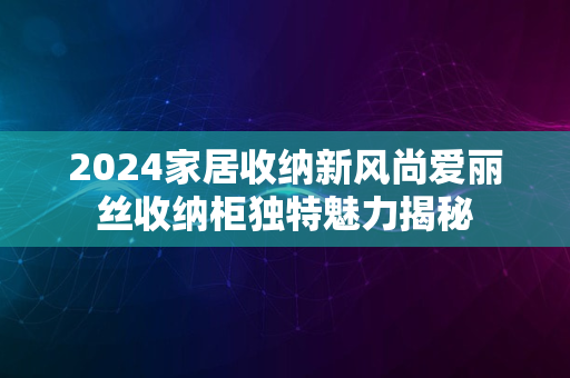 2024家居收纳新风尚爱丽丝收纳柜独特魅力揭秘