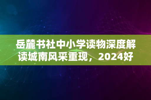 岳麓书社中小学读物深度解读城南风采重现，2024好书必览