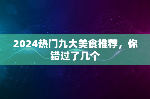 2024热门九大美食推荐，你错过了几个