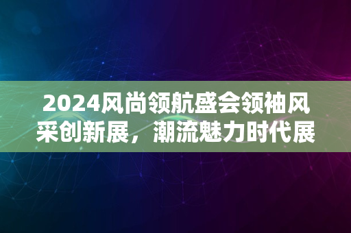 2024风尚领航盛会领袖风采创新展，潮流魅力时代展新姿