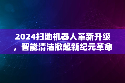 2024扫地机器人革新升级，智能清洁掀起新纪元革命潮