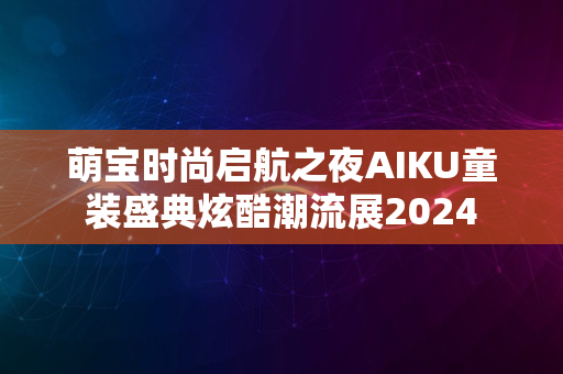 萌宝时尚启航之夜AIKU童装盛典炫酷潮流展2024