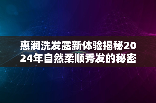 惠润洗发露新体验揭秘2024年自然柔顺秀发的秘密