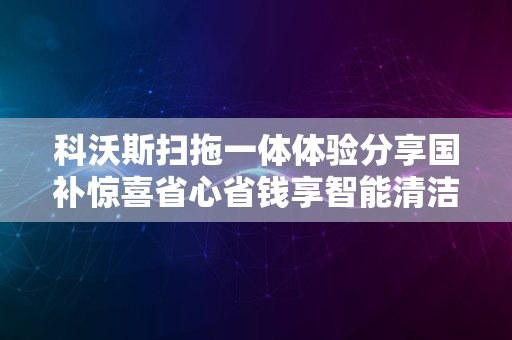 科沃斯扫拖一体体验分享国补惊喜省心省钱享智能清洁