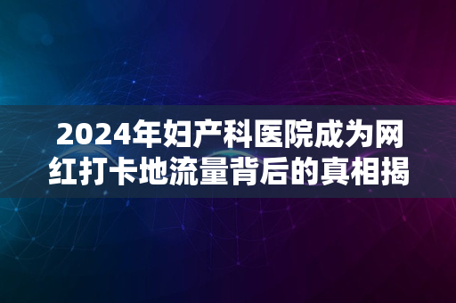 2024年妇产科医院成为网红打卡地流量背后的真相揭秘