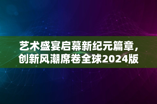 艺术盛宴启幕新纪元篇章，创新风潮席卷全球2024版