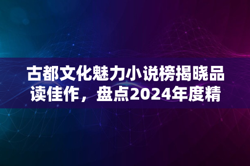 古都文化魅力小说榜揭晓品读佳作，盘点2024年度精彩之作