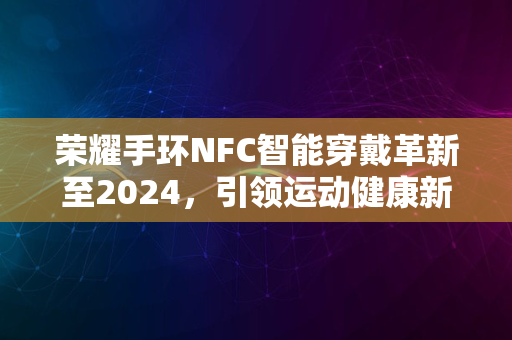 荣耀手环NFC智能穿戴革新至2024，引领运动健康新潮流