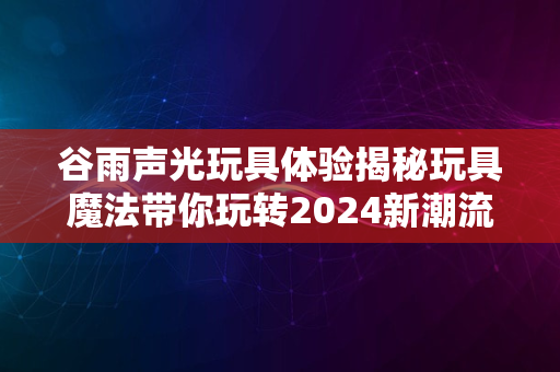 谷雨声光玩具体验揭秘玩具魔法带你玩转2024新潮流