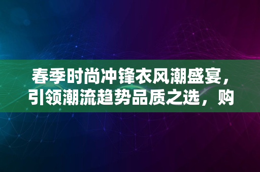 春季时尚冲锋衣风潮盛宴，引领潮流趋势品质之选，购物新体验