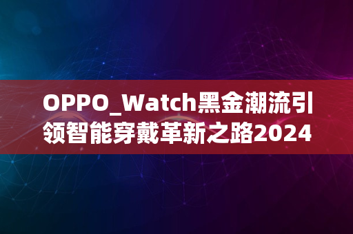 OPPO_Watch黑金潮流引领智能穿戴革新之路2024