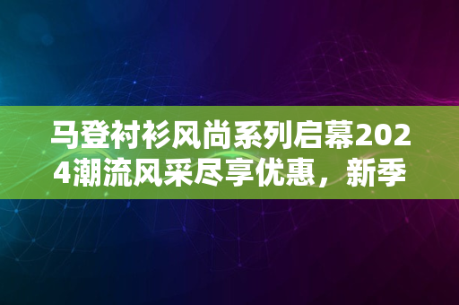 马登衬衫风尚系列启幕2024潮流风采尽享优惠，新季精选