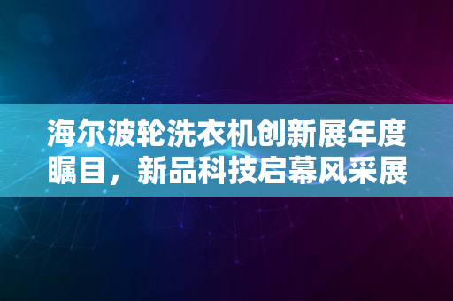 海尔波轮洗衣机创新展年度瞩目，新品科技启幕风采展2024