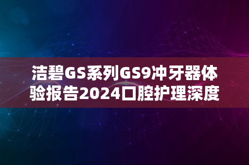 洁碧GS系列GS9冲牙器体验报告2024口腔护理深度解析