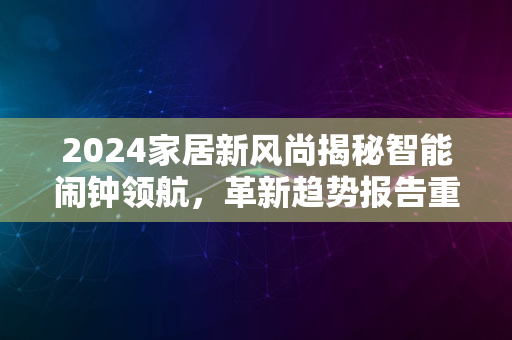 2024家居新风尚揭秘智能闹钟领航，革新趋势报告重磅出炉