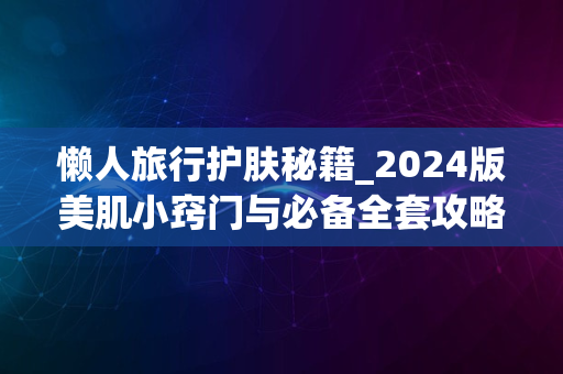 懒人旅行护肤秘籍_2024版美肌小窍门与必备全套攻略分享