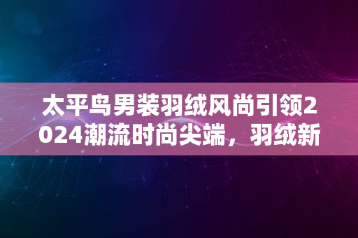 太平鸟男装羽绒风尚引领2024潮流时尚尖端，羽绒新潮流