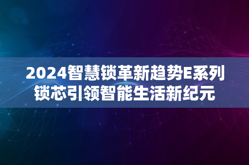 2024智慧锁革新趋势E系列锁芯引领智能生活新纪元