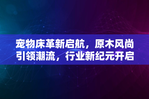 宠物床革新启航，原木风尚引领潮流，行业新纪元开启2024