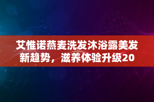 艾惟诺燕麦洗发沐浴露美发新趋势，滋养体验升级2024