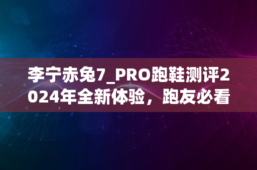 李宁赤兔7_PRO跑鞋测评2024年全新体验，跑友必看