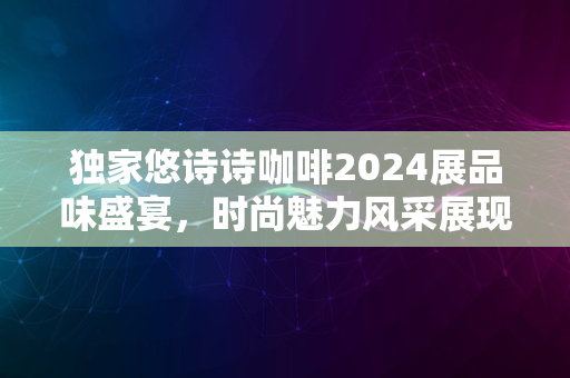 独家悠诗诗咖啡2024展品味盛宴，时尚魅力风采展现