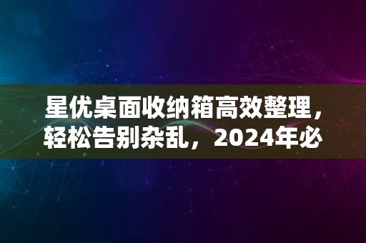 星优桌面收纳箱高效整理，轻松告别杂乱，2024年必备之选