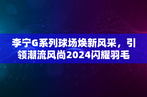 李宁G系列球场焕新风采，引领潮流风尚2024闪耀羽毛球界