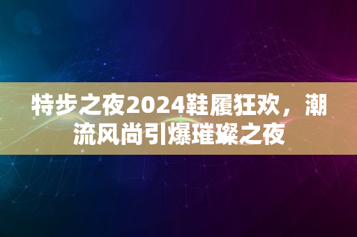 特步之夜2024鞋履狂欢，潮流风尚引爆璀璨之夜