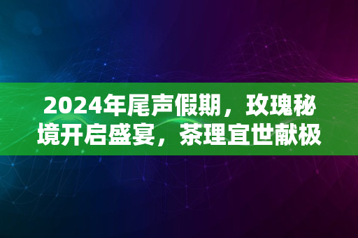 2024年尾声假期，玫瑰秘境开启盛宴，茶理宜世献极致体验