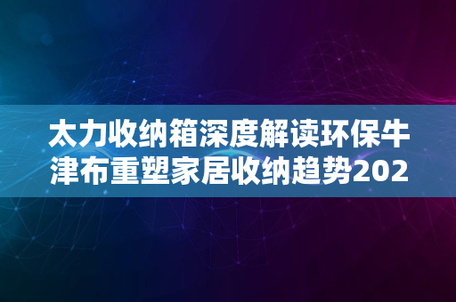 太力收纳箱深度解读环保牛津布重塑家居收纳趋势2024