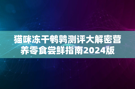 猫咪冻干鹌鹑测评大解密营养零食尝鲜指南2024版