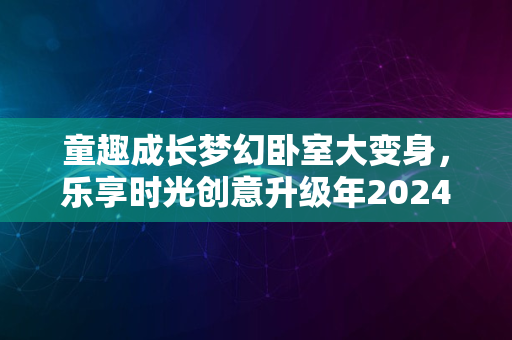 童趣成长梦幻卧室大变身，乐享时光创意升级年2024