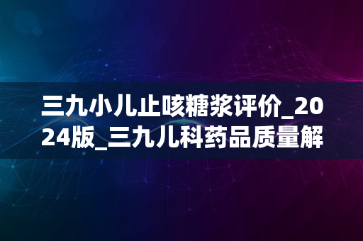 三九小儿止咳糖浆评价_2024版_三九儿科药品质量解析