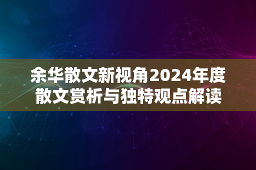 余华散文新视角2024年度散文赏析与独特观点解读