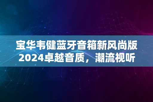 宝华韦健蓝牙音箱新风尚版2024卓越音质，潮流视听体验