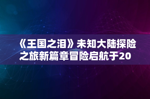 《王国之泪》未知大陆探险之旅新篇章冒险启航于2024