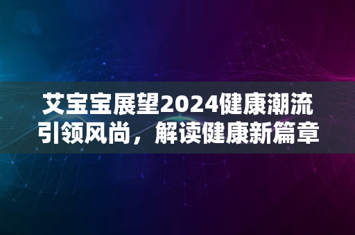 艾宝宝展望2024健康潮流引领风尚，解读健康新篇章开启