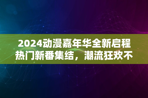 2024动漫嘉年华全新启程热门新番集结，潮流狂欢不容错过