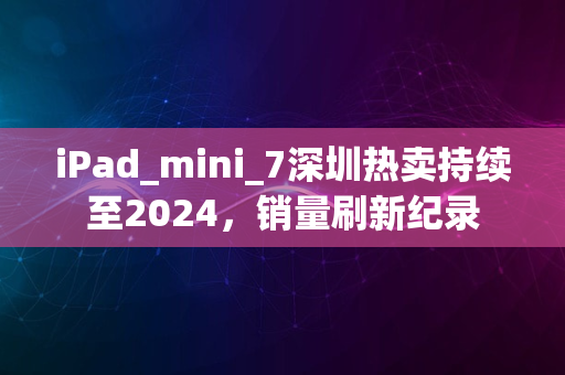 iPad_mini_7深圳热卖持续至2024，销量刷新纪录