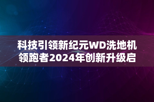 科技引领新纪元WD洗地机领跑者2024年创新升级启幕