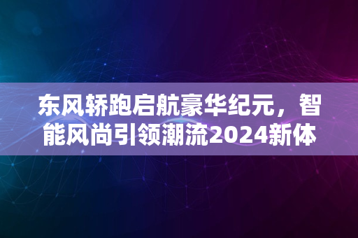 东风轿跑启航豪华纪元，智能风尚引领潮流2024新体验