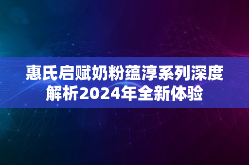 惠氏启赋奶粉蕴淳系列深度解析2024年全新体验