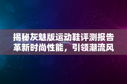 揭秘灰魅版运动鞋评测报告革新时尚性能，引领潮流风向标