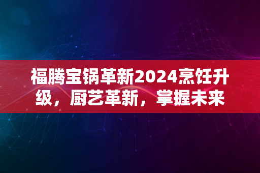 福腾宝锅革新2024烹饪升级，厨艺革新，掌握未来