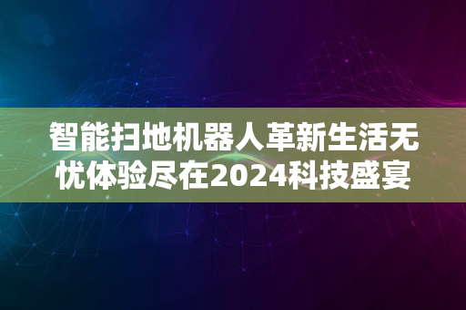 智能扫地机器人革新生活无忧体验尽在2024科技盛宴