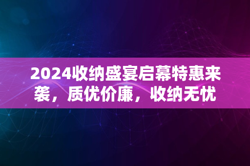 2024收纳盛宴启幕特惠来袭，质优价廉，收纳无忧