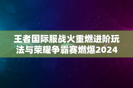 王者国际服战火重燃进阶玩法与荣耀争霸赛燃爆2024