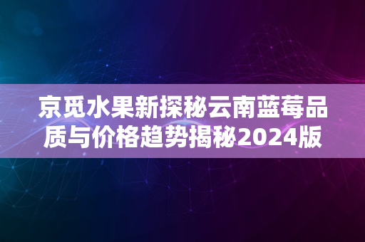 京觅水果新探秘云南蓝莓品质与价格趋势揭秘2024版