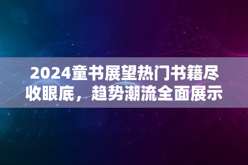 2024童书展望热门书籍尽收眼底，趋势潮流全面展示